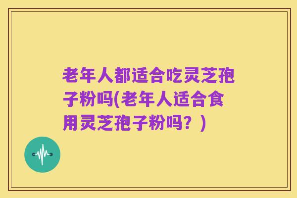 老年人都适合吃灵芝孢子粉吗(老年人适合食用灵芝孢子粉吗?)