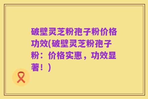 破壁灵芝粉孢子粉价格功效(破壁灵芝粉孢子粉：价格实惠，功效显著！)