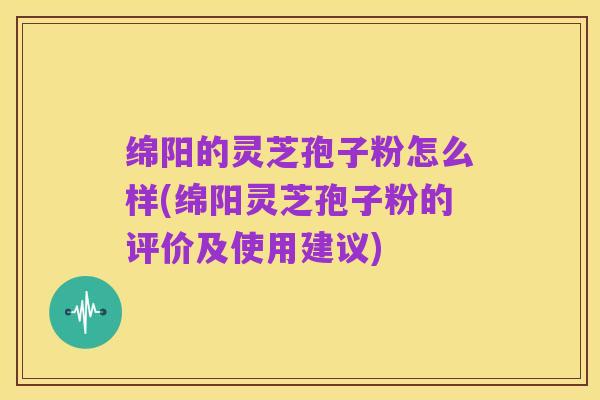 绵阳的灵芝孢子粉怎么样(绵阳灵芝孢子粉的评价及使用建议)