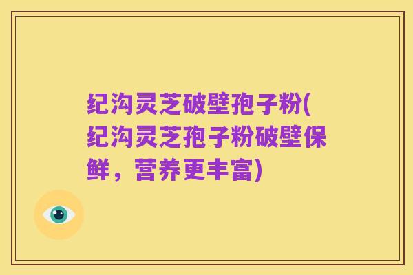 纪沟灵芝破壁孢子粉(纪沟灵芝孢子粉破壁保鲜,营养更丰富)