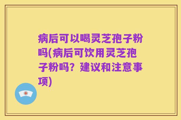病后可以喝灵芝孢子粉吗(病后可饮用灵芝孢子粉吗?建议和注意事项)