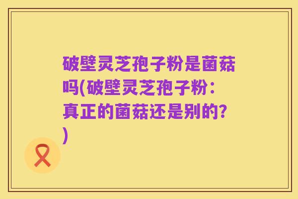 破壁灵芝孢子粉是菌菇吗(破壁灵芝孢子粉:真正的菌菇还是别的?)