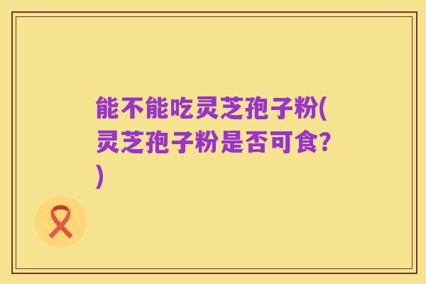 能不能吃灵芝孢子粉(灵芝孢子粉是否可食?)