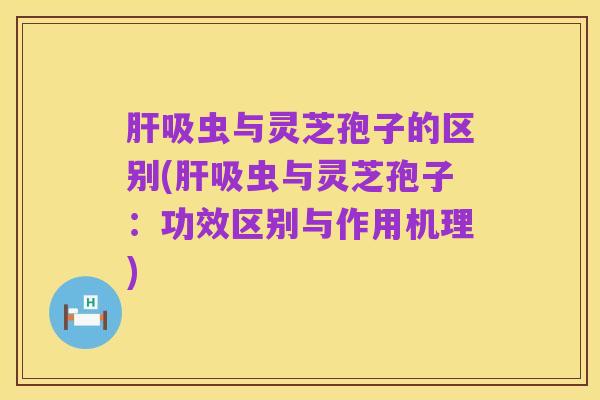 肝吸虫与灵芝孢子的区别(肝吸虫与灵芝孢子：功效区别与作用机理)