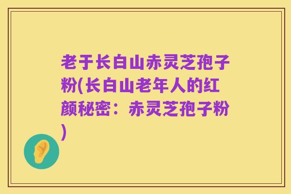 老于长白山赤灵芝孢子粉(长白山老年人的红颜秘密:赤灵芝孢子粉)