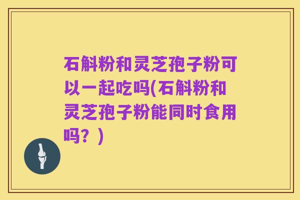 石斛粉和灵芝孢子粉可以一起吃吗(石斛粉和灵芝孢子粉能同时食用吗？)