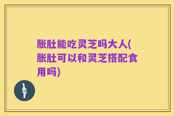 胀肚能吃灵芝吗大人(胀肚可以和灵芝搭配食用吗)