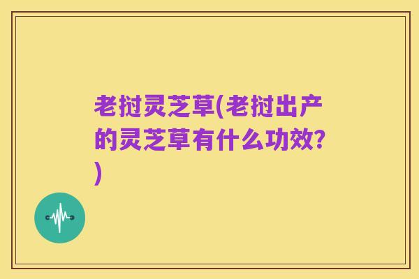老挝灵芝草(老挝出产的灵芝草有什么功效?)