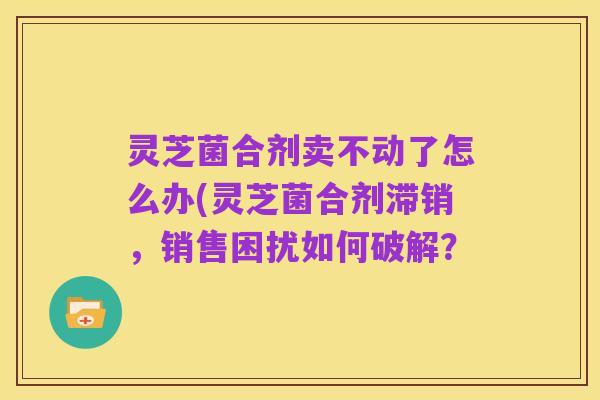 灵芝菌合剂卖不动了怎么办(灵芝菌合剂滞销,销售困扰如何破解?