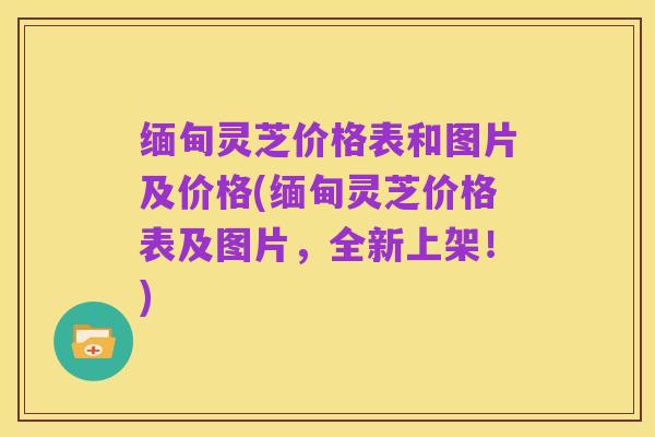 缅甸灵芝价格表和图片及价格(缅甸灵芝价格表及图片,全新上架!)