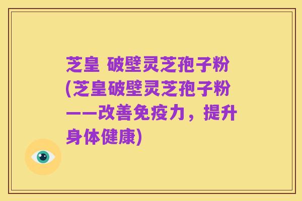 芝皇 破壁灵芝孢子粉(芝皇破壁灵芝孢子粉——改善免疫力,提升身体健康)