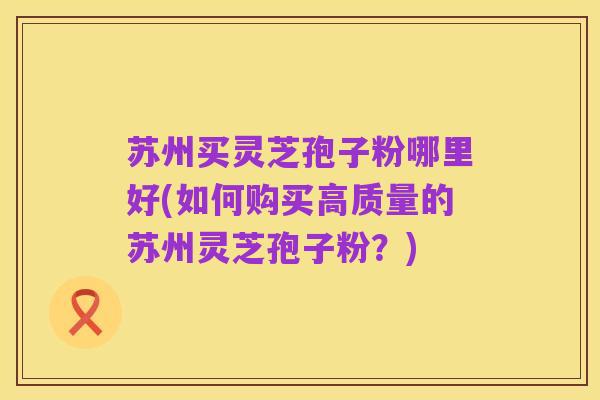 苏州买灵芝孢子粉哪里好(如何购买高质量的苏州灵芝孢子粉?)