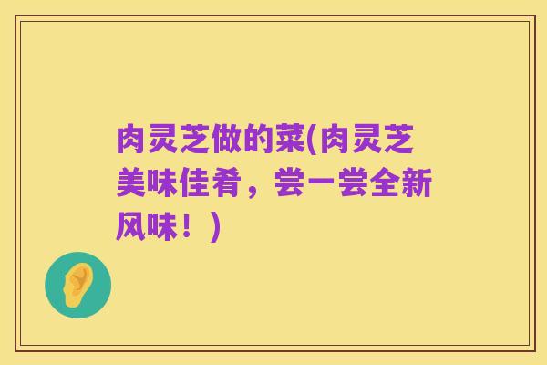 肉灵芝做的菜(肉灵芝美味佳肴，尝一尝全新风味！)