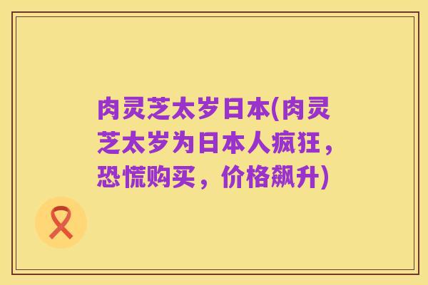 肉灵芝太岁日本(肉灵芝太岁为日本人疯狂,恐慌购买,价格飙升)