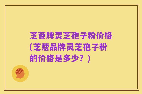 芝蔻牌灵芝孢子粉价格(芝蔻品牌灵芝孢子粉的价格是多少?)