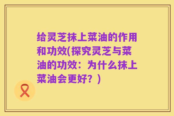 给灵芝抹上菜油的作用和功效(探究灵芝与菜油的功效：为什么抹上菜油会更好？)