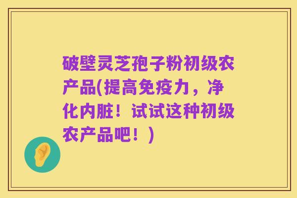 破壁灵芝孢子粉初级农产品(提高免疫力,净化内脏!试试这种初级农产品吧!)