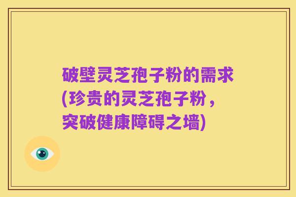 破壁灵芝孢子粉的需求(珍贵的灵芝孢子粉,突破健康障碍之墙)