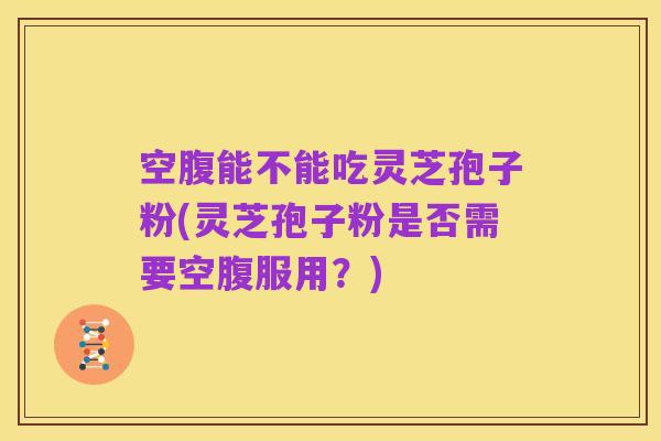 空腹能不能吃灵芝孢子粉(灵芝孢子粉是否需要空腹服用?)