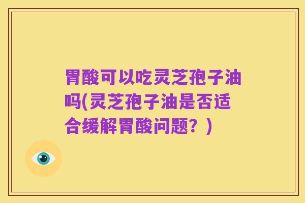 胃酸可以吃灵芝孢子油吗(灵芝孢子油是否适合缓解胃酸问题？)