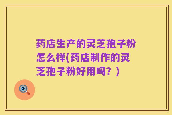 药店生产的灵芝孢子粉怎么样(药店制作的灵芝孢子粉好用吗？)