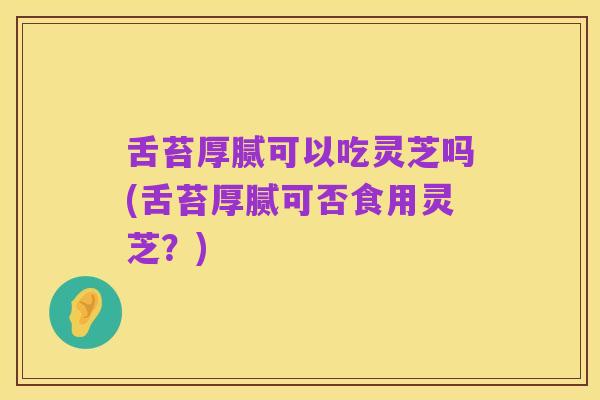 舌苔厚腻可以吃灵芝吗(舌苔厚腻可否食用灵芝?)