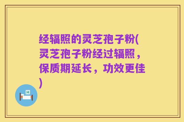 经辐照的灵芝孢子粉(灵芝孢子粉经过辐照，保质期延长，功效更佳)