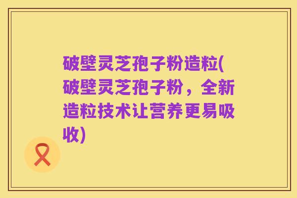 破壁灵芝孢子粉造粒(破壁灵芝孢子粉,全新造粒技术让营养更易吸收)