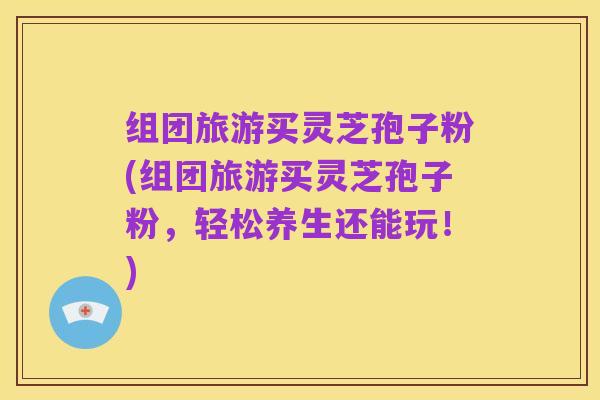 组团旅游买灵芝孢子粉(组团旅游买灵芝孢子粉,轻松养生还能玩!)