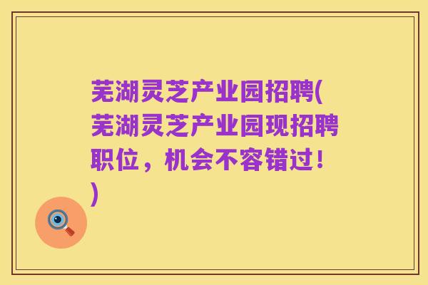 芜湖灵芝产业园招聘(芜湖灵芝产业园现招聘职位，机会不容错过！)