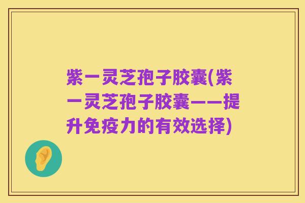 紫一灵芝孢子胶囊(紫一灵芝孢子胶囊——提升免疫力的有效选择)