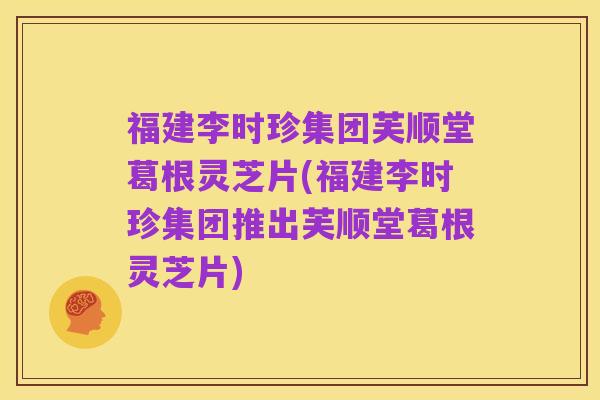 福建李时珍集团芙顺堂葛根灵芝片(福建李时珍集团推出芙顺堂葛根灵芝片)