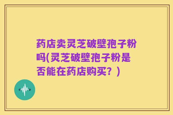 药店卖灵芝破壁孢子粉吗(灵芝破壁孢子粉是否能在药店购买?)