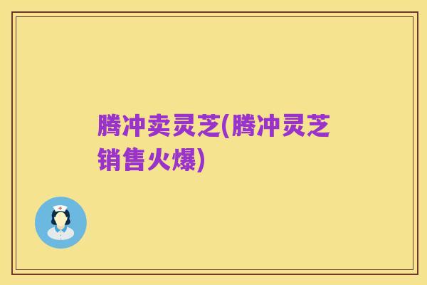腾冲卖灵芝(腾冲灵芝销售火爆)
