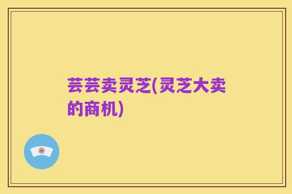 芸芸卖灵芝(灵芝大卖的商机)