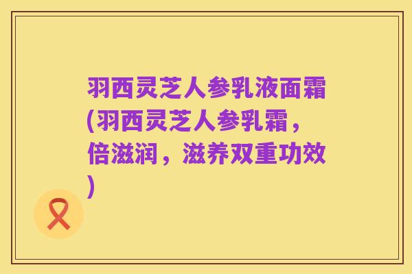 羽西灵芝人参乳液面霜(羽西灵芝人参乳霜,倍滋润,滋养双重功效)