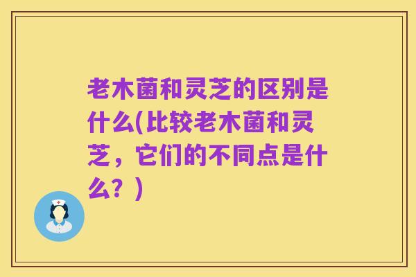 老木菌和灵芝的区别是什么(比较老木菌和灵芝，它们的不同点是什么？)
