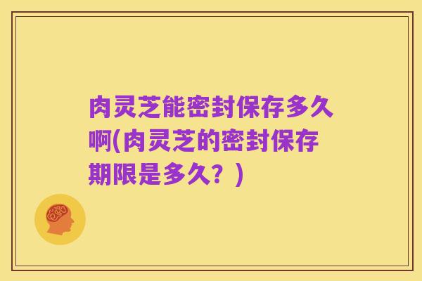 肉灵芝能密封保存多久啊(肉灵芝的密封保存期限是多久？)