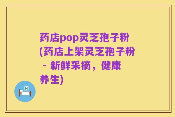 药店pop灵芝孢子粉(药店上架灵芝孢子粉 - 新鲜采摘,健康养生)