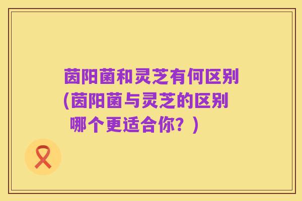 茵阳菌和灵芝有何区别(茵阳菌与灵芝的区别 哪个更适合你?)