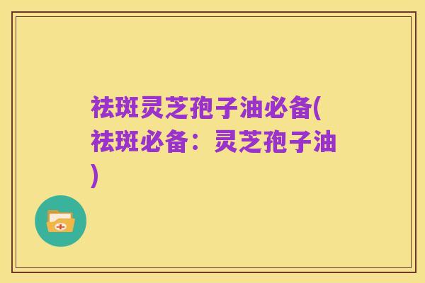 祛斑灵芝孢子油必备(祛斑必备:灵芝孢子油)
