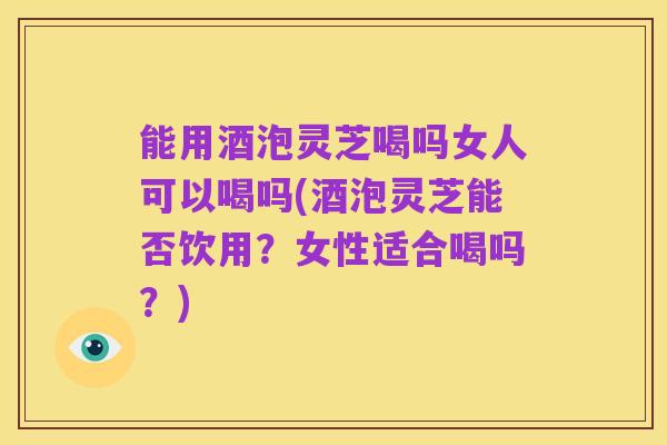 能用酒泡灵芝喝吗女人可以喝吗(酒泡灵芝能否饮用？女性适合喝吗？)