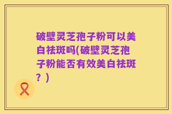 破壁灵芝孢子粉可以美白祛斑吗(破壁灵芝孢子粉能否有效美白祛斑？)