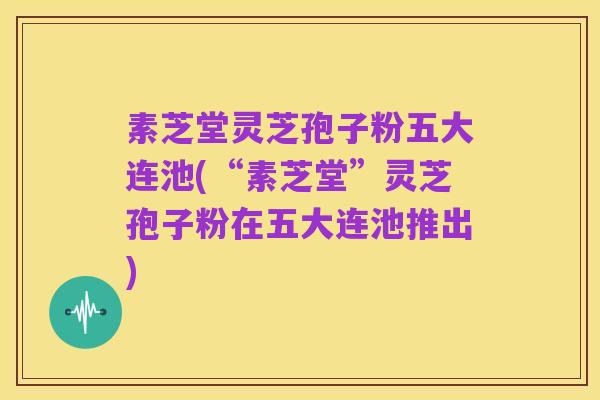 素芝堂灵芝孢子粉五大连池(“素芝堂”灵芝孢子粉在五大连池推出)