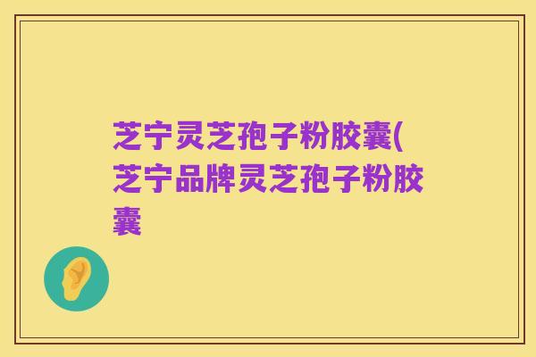 芝宁灵芝孢子粉胶囊(芝宁品牌灵芝孢子粉胶囊