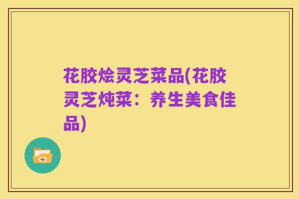 花胶烩灵芝菜品(花胶灵芝炖菜：养生美食佳品)
