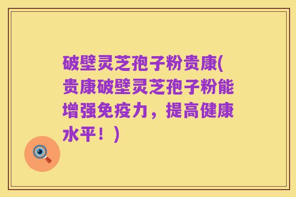 破壁灵芝孢子粉贵康(贵康破壁灵芝孢子粉能增强免疫力，提高健康水平！)