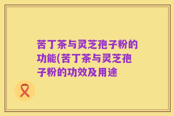 苦丁茶与灵芝孢子粉的功能(苦丁茶与灵芝孢子粉的功效及用途