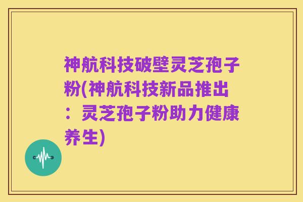 神航科技破壁灵芝孢子粉(神航科技新品推出:灵芝孢子粉助力健康养生)