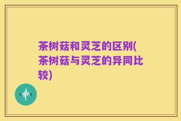 茶树菇和灵芝的区别(茶树菇与灵芝的异同比较)